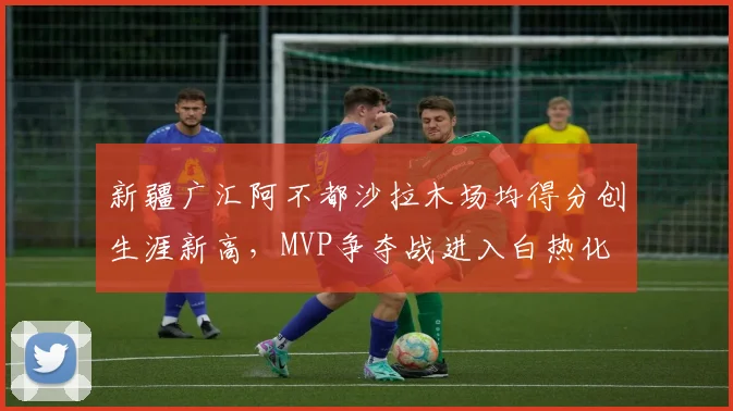 新疆广汇阿不都沙拉木场均得分创生涯新高,MVP争夺战进入白热化