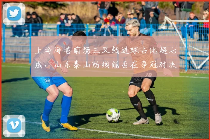 上海海港前场三叉戟进球占比超七成，山东泰山防线能否在争冠对决中限制其火力？