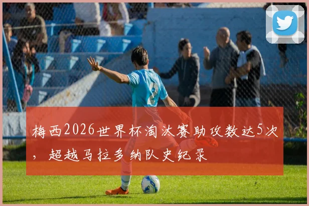 梅西2026世界杯淘汰赛助攻数达5次，超越马拉多纳队史纪录