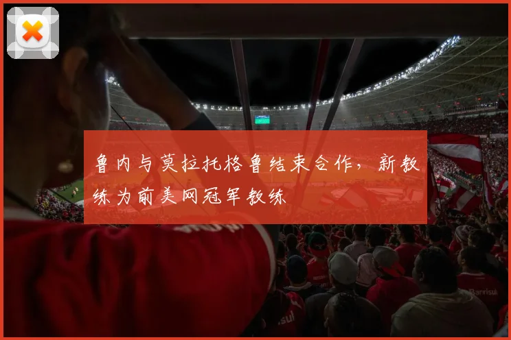 鲁内与莫拉托格鲁结束合作，新教练为前美网冠军教练